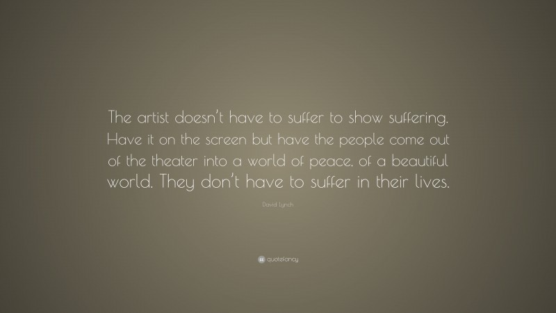 David Lynch Quote: “The artist doesn’t have to suffer to show suffering. Have it on the screen but have the people come out of the theater into a world of peace, of a beautiful world. They don’t have to suffer in their lives.”