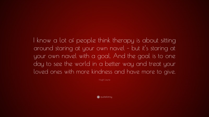 Hugh Laurie Quote: “I know a lot of people think therapy is about sitting around staring at your own navel – but it’s staring at your own navel with a goal. And the goal is to one day to see the world in a better way and treat your loved ones with more kindness and have more to give.”