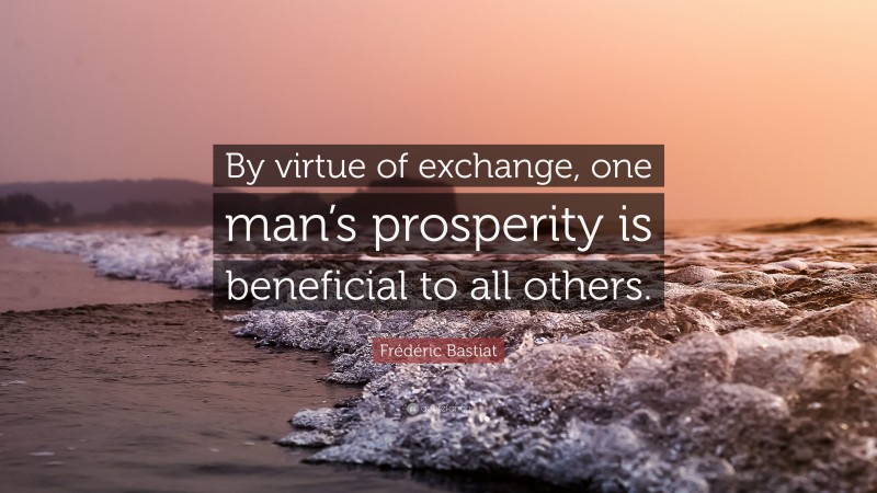 Frédéric Bastiat Quote: “By virtue of exchange, one man’s prosperity is beneficial to all others.”