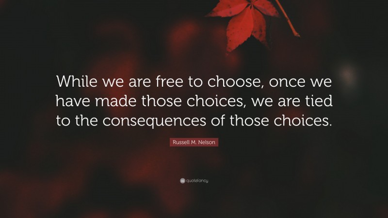 Russell M. Nelson Quote: “While we are free to choose, once we have made those choices, we are tied to the consequences of those choices.”