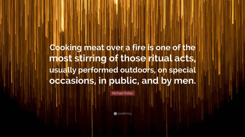 Michael Pollan Quote: “Cooking meat over a fire is one of the most stirring of those ritual acts, usually performed outdoors, on special occasions, in public, and by men.”