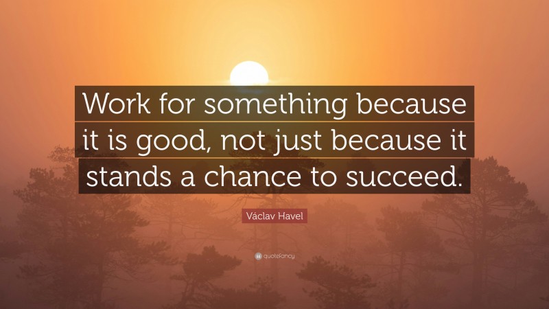 Václav Havel Quote: “Work for something because it is good, not just because it stands a chance to succeed.”