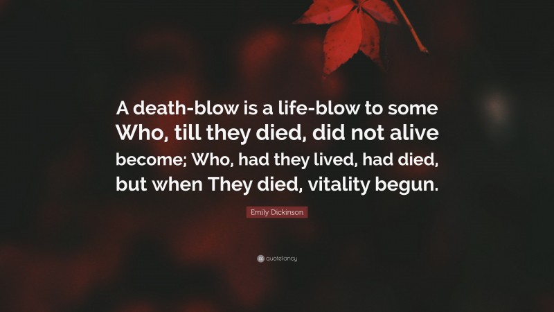 Emily Dickinson Quote: “A death-blow is a life-blow to some Who, till they died, did not alive become; Who, had they lived, had died, but when They died, vitality begun.”