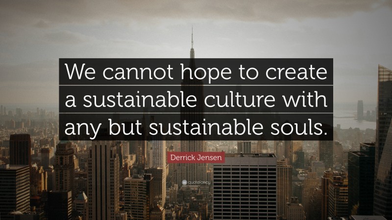 Derrick Jensen Quote: “We cannot hope to create a sustainable culture with any but sustainable souls.”