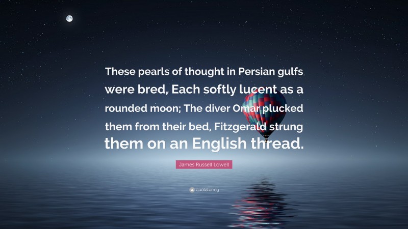 James Russell Lowell Quote: “These pearls of thought in Persian gulfs were bred, Each softly lucent as a rounded moon; The diver Omar plucked them from their bed, Fitzgerald strung them on an English thread.”