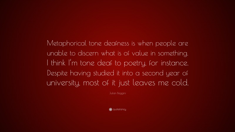 Julian Baggini Quote: “Metaphorical tone deafness is when people are unable to discern what is of value in something. I think I’m tone deaf to poetry, for instance. Despite having studied it into a second year of university, most of it just leaves me cold.”