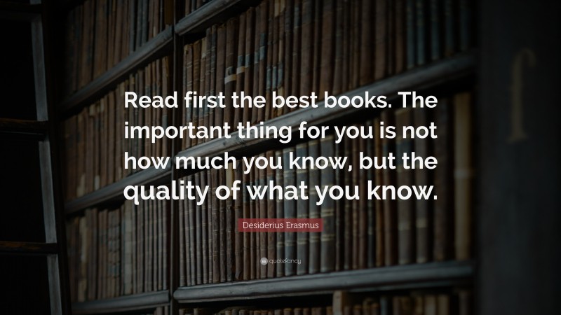 Desiderius Erasmus Quote: “Read first the best books. The important thing for you is not how much you know, but the quality of what you know.”