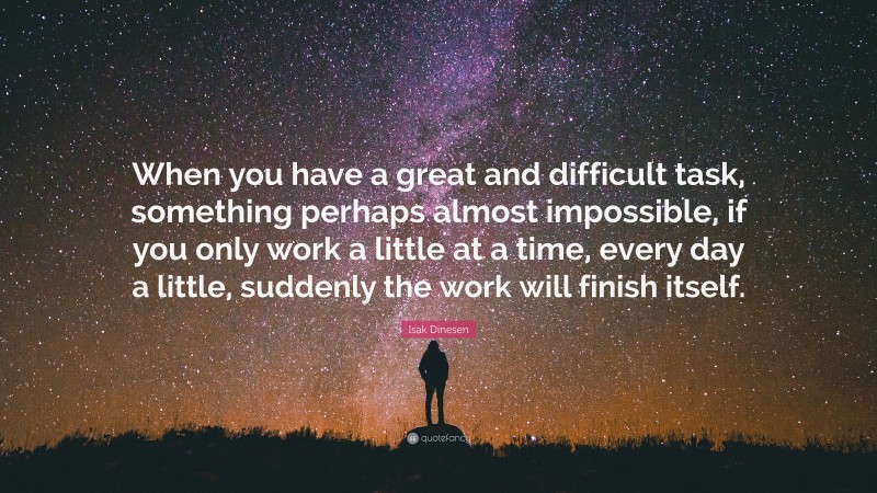 Isak Dinesen Quote: “When you have a great and difficult task, something perhaps almost impossible, if you only work a little at a time, every day a little, suddenly the work will finish itself.”