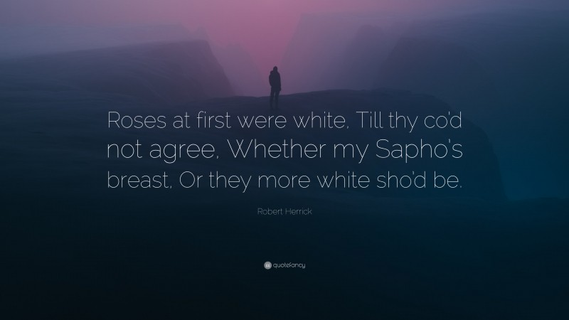 Robert Herrick Quote: “Roses at first were white, Till thy co’d not agree, Whether my Sapho’s breast, Or they more white sho’d be.”