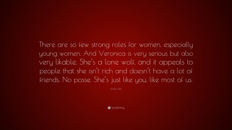 Kristen Bell Quote: “There are so few strong roles for women, especially young women. And Veronica is very serious but also very likable. She’s a lone wolf, and it appeals to people that she isn’t rich and doesn’t have a lot of friends. No posse. She’s just like you, like most of us.”