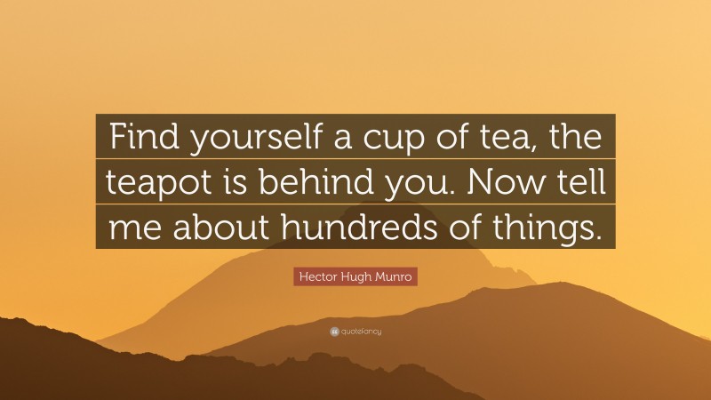 Hector Hugh Munro Quote: “Find yourself a cup of tea, the teapot is behind you. Now tell me about hundreds of things.”