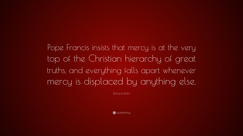 Richard Rohr Quote: “Pope Francis insists that mercy is at the very top of the Christian hierarchy of great truths, and everything falls apart whenever mercy is displaced by anything else.”