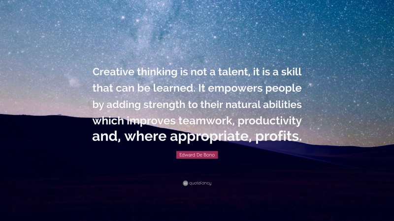 Edward De Bono Quote: “Creative thinking is not a talent, it is a skill that can be learned. It empowers people by adding strength to their natural abilities which improves teamwork, productivity and, where appropriate, profits.”