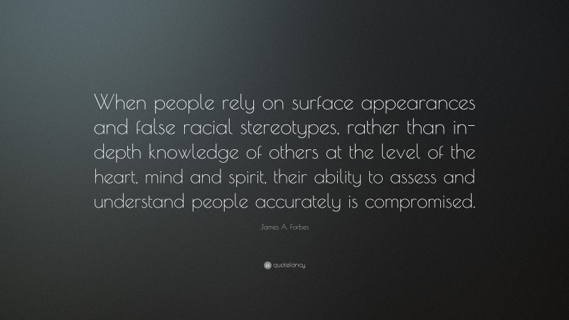 James A. Forbes Quote: “When people rely on surface appearances and false racial stereotypes, rather than in-depth knowledge of others at the level of the heart, mind and spirit, their ability to assess and understand people accurately is compromised.”