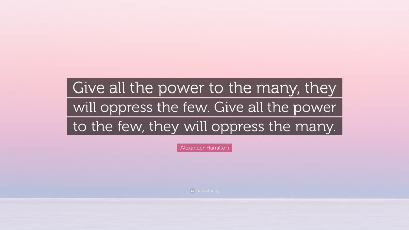 Alexander Hamilton Quote: “Give all the power to the many, they will oppress the few. Give all the power to the few, they will oppress the many.”