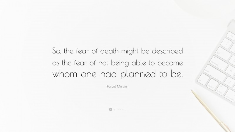 Pascal Mercier Quote: “So, the fear of death might be described as the fear of not being able to become whom one had planned to be.”