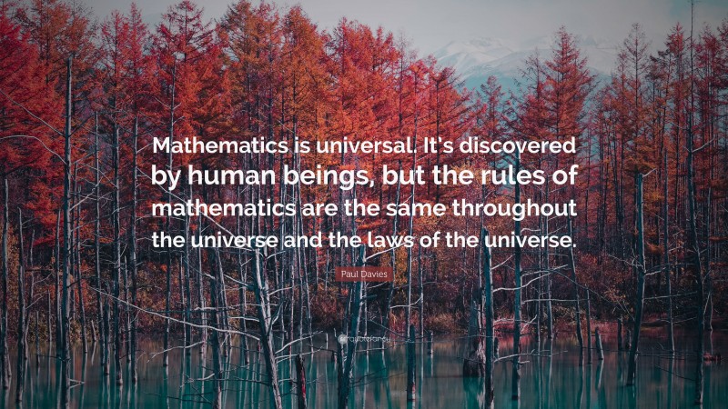 Paul Davies Quote: “Mathematics is universal. It’s discovered by human beings, but the rules of mathematics are the same throughout the universe and the laws of the universe.”