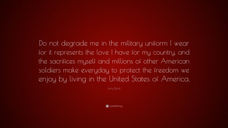 Larry David Quote: “Do not degrade me in the military uniform I wear for it represents the love I have for my country, and the sacrifices myself and millions of other American soldiers make everyday to protect the freedom we enjoy by living in the United States of America.”