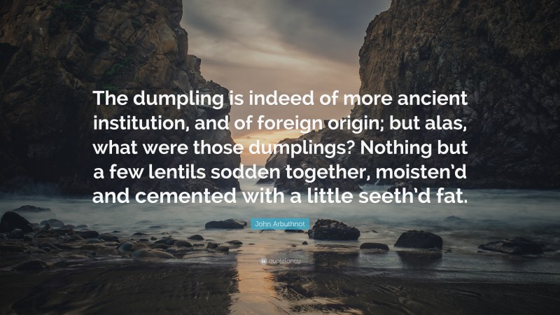John Arbuthnot Quote: “The dumpling is indeed of more ancient institution, and of foreign origin; but alas, what were those dumplings? Nothing but a few lentils sodden together, moisten’d and cemented with a little seeth’d fat.”