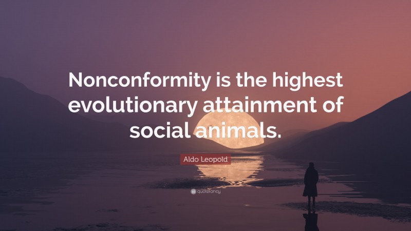 Aldo Leopold Quote: “Nonconformity is the highest evolutionary attainment of social animals.”