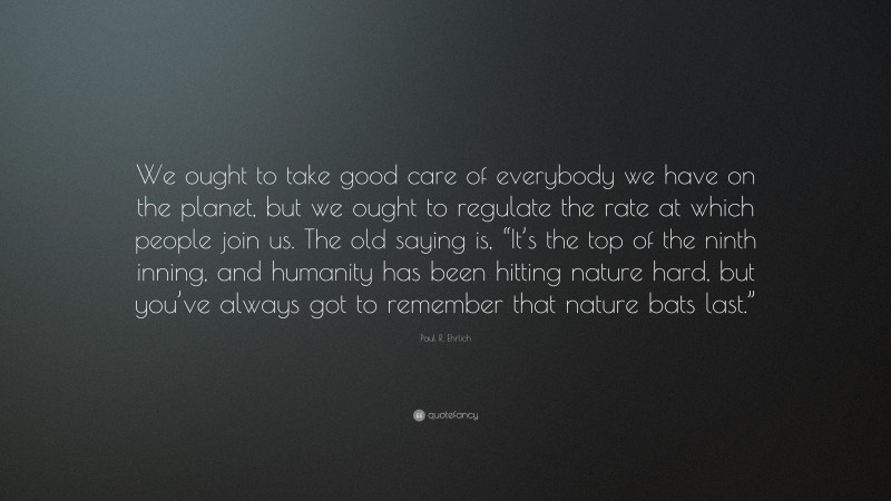 Paul R. Ehrlich Quote: “We ought to take good care of everybody we have on the planet, but we ought to regulate the rate at which people join us. The old saying is, “It’s the top of the ninth inning, and humanity has been hitting nature hard, but you’ve always got to remember that nature bats last.””