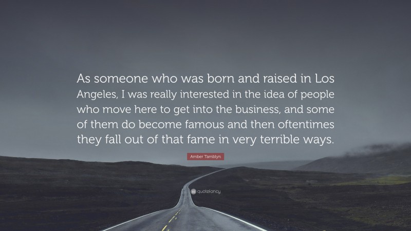Amber Tamblyn Quote: “As someone who was born and raised in Los Angeles, I was really interested in the idea of people who move here to get into the business, and some of them do become famous and then oftentimes they fall out of that fame in very terrible ways.”