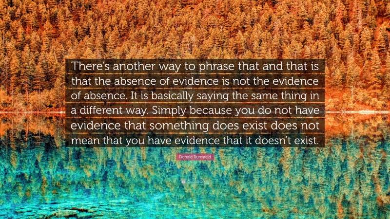 Donald Rumsfeld Quote: “There’s another way to phrase that and that is that the absence of evidence is not the evidence of absence. It is basically saying the same thing in a different way. Simply because you do not have evidence that something does exist does not mean that you have evidence that it doesn’t exist.”