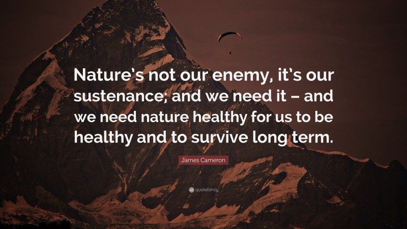 James Cameron Quote: “Nature’s not our enemy, it’s our sustenance; and we need it – and we need nature healthy for us to be healthy and to survive long term.”