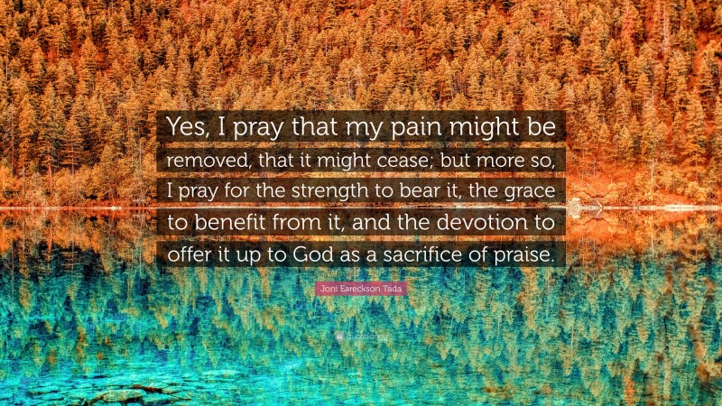 Joni Eareckson Tada Quote: “Yes, I pray that my pain might be removed, that it might cease; but more so, I pray for the strength to bear it, the grace to benefit from it, and the devotion to offer it up to God as a sacrifice of praise.”