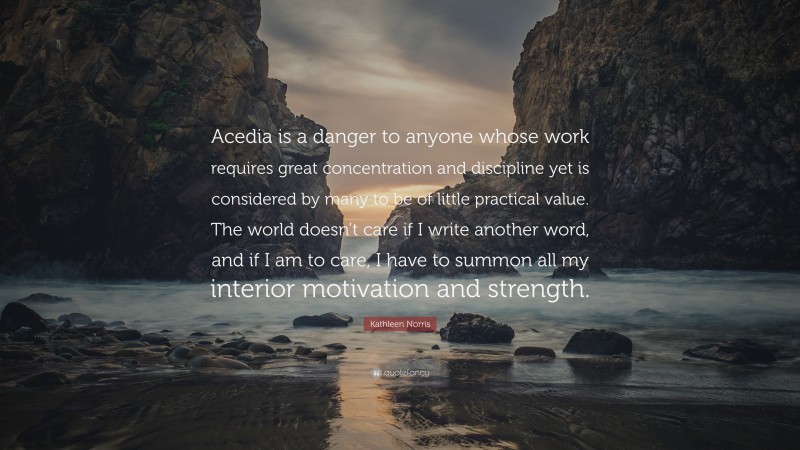 Kathleen Norris Quote: “Acedia is a danger to anyone whose work requires great concentration and discipline yet is considered by many to be of little practical value. The world doesn’t care if I write another word, and if I am to care, I have to summon all my interior motivation and strength.”