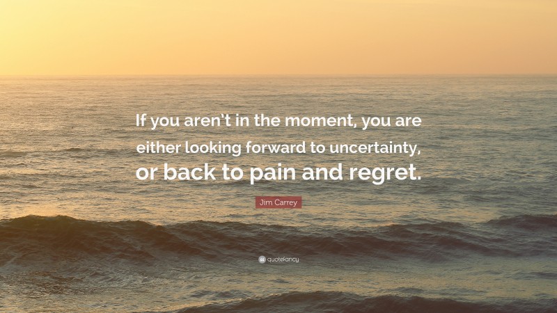 Jim Carrey Quote: “If you aren’t in the moment, you are either looking forward to uncertainty, or back to pain and regret.”