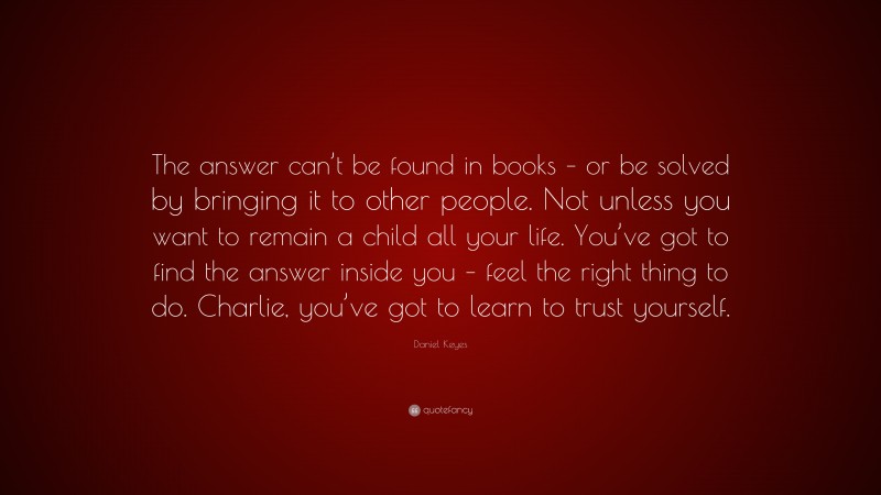 Daniel Keyes Quote: “The answer can’t be found in books – or be solved by bringing it to other people. Not unless you want to remain a child all your life. You’ve got to find the answer inside you – feel the right thing to do. Charlie, you’ve got to learn to trust yourself.”