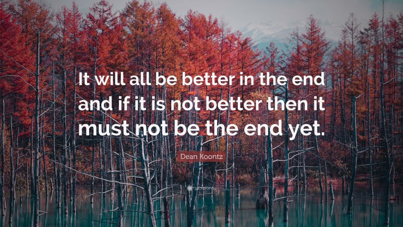 Dean Koontz Quote: “It will all be better in the end and if it is not better then it must not be the end yet.”