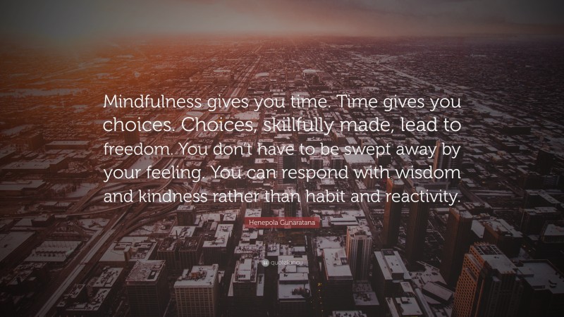 Henepola Gunaratana Quote: “Mindfulness gives you time. Time gives you choices. Choices, skillfully made, lead to freedom. You don’t have to be swept away by your feeling. You can respond with wisdom and kindness rather than habit and reactivity.”