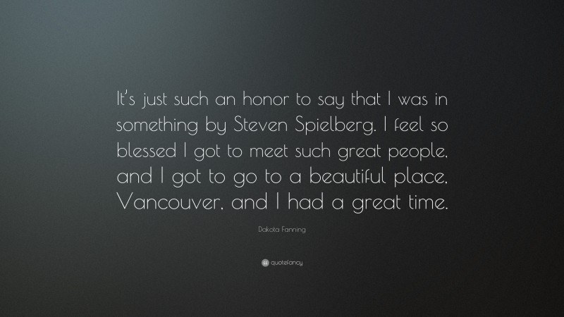 Dakota Fanning Quote: “It’s just such an honor to say that I was in something by Steven Spielberg. I feel so blessed I got to meet such great people, and I got to go to a beautiful place, Vancouver, and I had a great time.”
