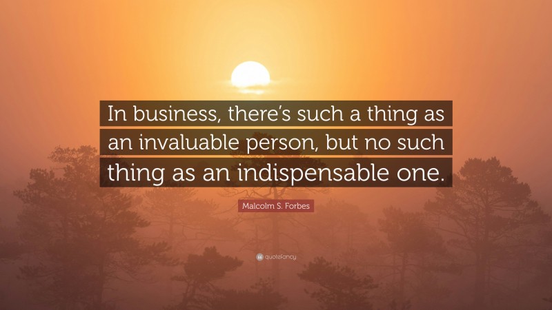 Malcolm S. Forbes Quote: “In business, there’s such a thing as an invaluable person, but no such thing as an indispensable one.”