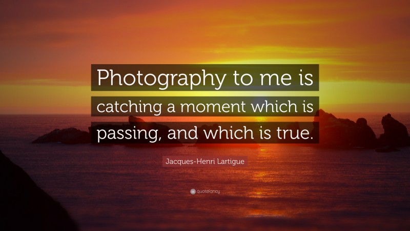Jacques-Henri Lartigue Quote: “Photography to me is catching a moment which is passing, and which is true.”