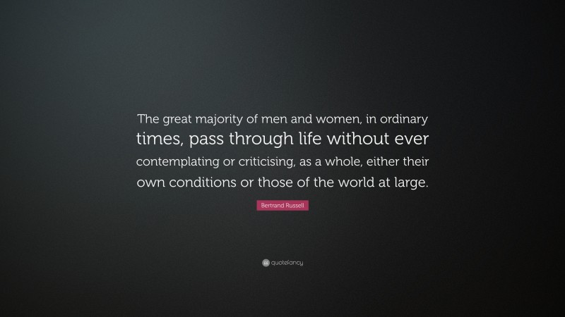 Bertrand Russell Quote: “The great majority of men and women, in ordinary times, pass through life without ever contemplating or criticising, as a whole, either their own conditions or those of the world at large.”