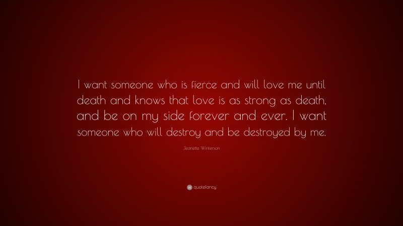 Jeanette Winterson Quote: “I want someone who is fierce and will love me until death and knows that love is as strong as death, and be on my side forever and ever. I want someone who will destroy and be destroyed by me.”
