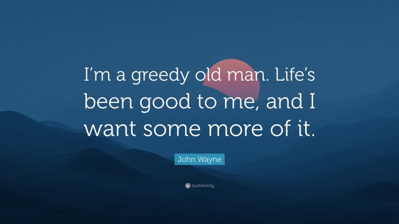 John Wayne Quote: “I’m a greedy old man. Life’s been good to me, and I want some more of it.”