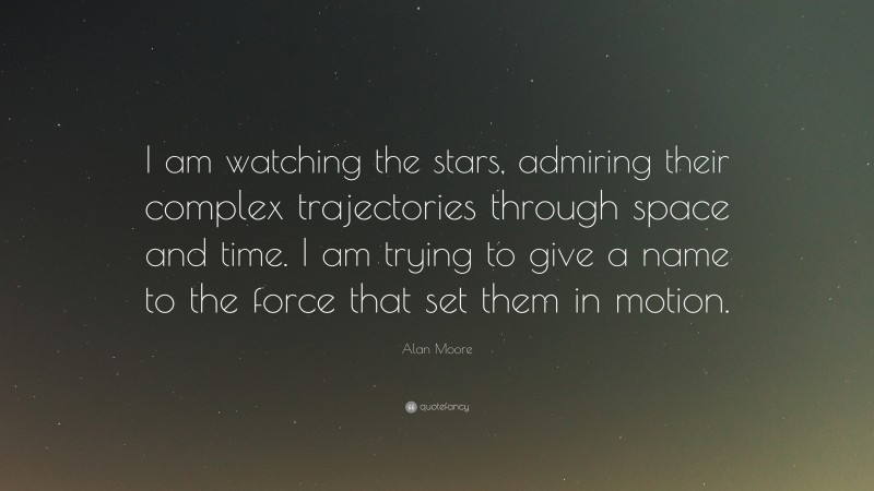 Alan Moore Quote: “I am watching the stars, admiring their complex trajectories through space and time. I am trying to give a name to the force that set them in motion.”