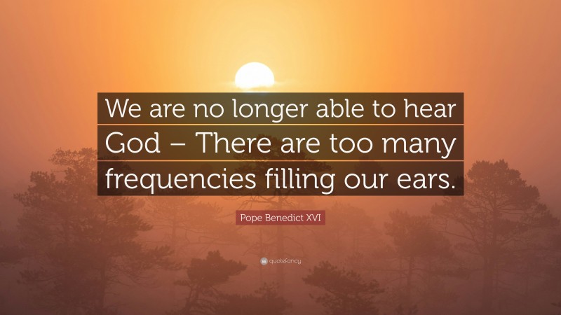 Pope Benedict XVI Quote: “We are no longer able to hear God – There are too many frequencies filling our ears.”