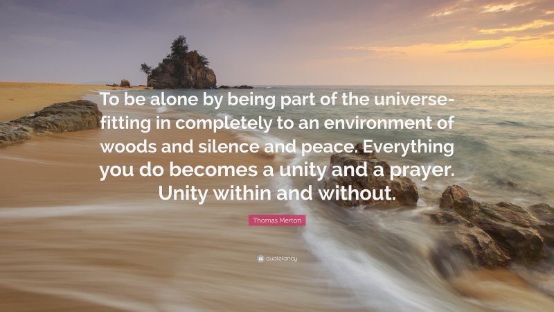 Thomas Merton Quote: “To be alone by being part of the universe-fitting in completely to an environment of woods and silence and peace. Everything you do becomes a unity and a prayer. Unity within and without.”