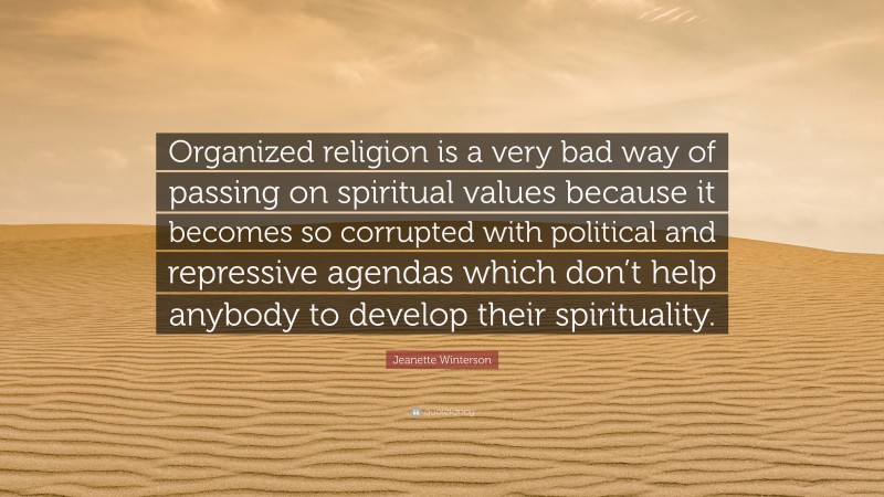 Jeanette Winterson Quote: “Organized religion is a very bad way of passing on spiritual values because it becomes so corrupted with political and repressive agendas which don’t help anybody to develop their spirituality.”