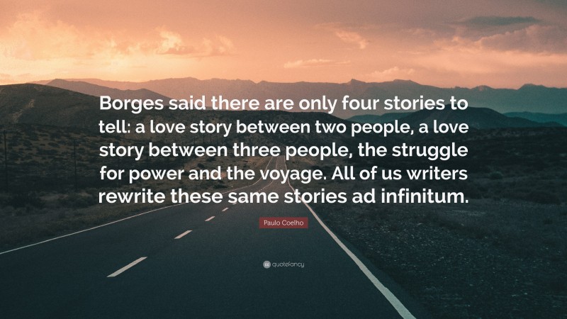 Paulo Coelho Quote: “Borges said there are only four stories to tell: a love story between two people, a love story between three people, the struggle for power and the voyage. All of us writers rewrite these same stories ad infinitum.”