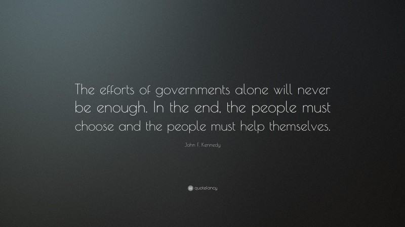 John F. Kennedy Quote: “The efforts of governments alone will never be enough. In the end, the people must choose and the people must help themselves.”
