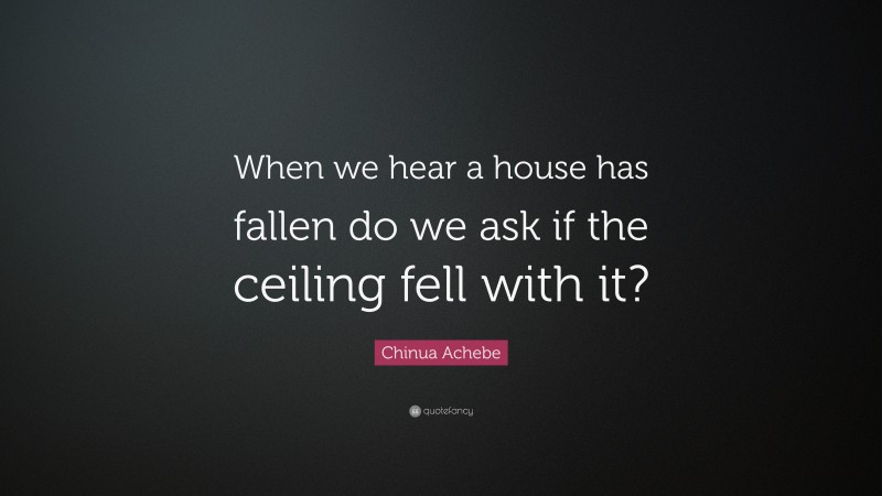 Chinua Achebe Quote: “When we hear a house has fallen do we ask if the ceiling fell with it?”