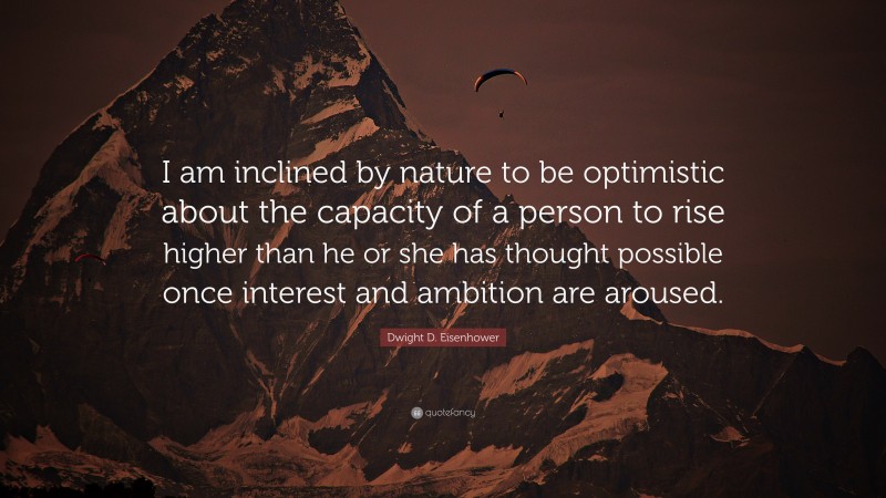 Dwight D. Eisenhower Quote: “I am inclined by nature to be optimistic about the capacity of a person to rise higher than he or she has thought possible once interest and ambition are aroused.”