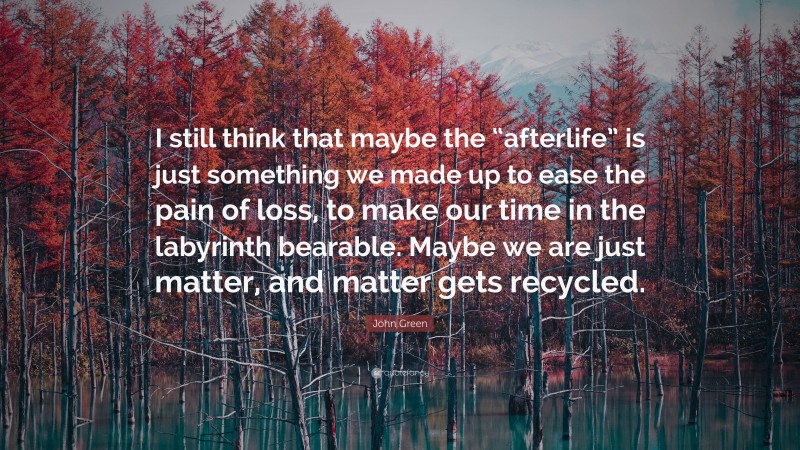 John Green Quote: “I still think that maybe the “afterlife” is just something we made up to ease the pain of loss, to make our time in the labyrinth bearable. Maybe we are just matter, and matter gets recycled.”