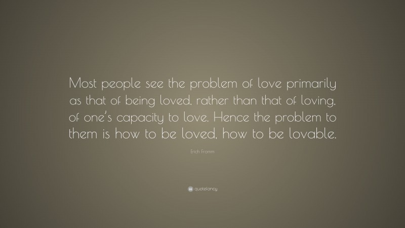 Erich Fromm Quote: “Most people see the problem of love primarily as that of being loved, rather than that of loving, of one’s capacity to love. Hence the problem to them is how to be loved, how to be lovable.”